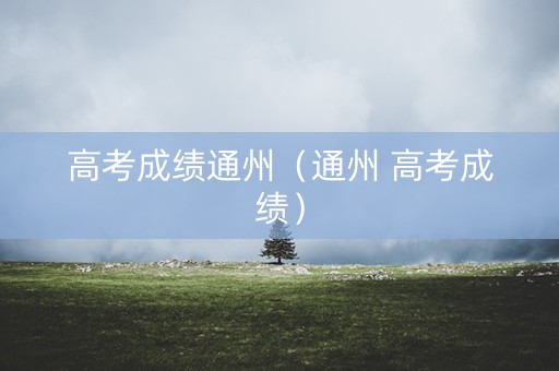 高考成绩通州(通州 高考成绩) 高考成绩通州(通州 高考成绩)