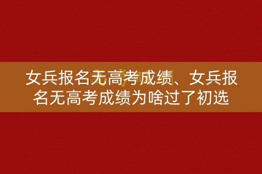 女兵报名无高考成绩、女兵报名无高考成绩为啥过了初选