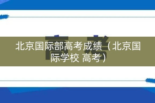 北京国际部高考成绩(北京国际学校 高考) 北京国际部高考成绩(北京国际学校 高考)