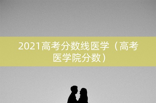 2021高考分数线医学（高考医学院分数）
