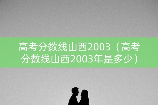 高考分数线山西2003（高考分数线山西2003年是多少）