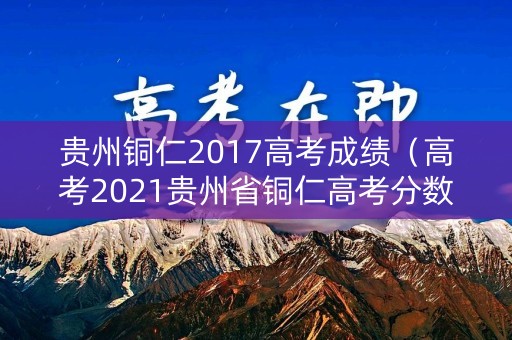 贵州铜仁2017高考成绩（高考2021贵州省铜仁高考分数）