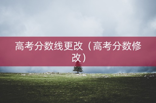 高考分数线更改（高考分数修改）