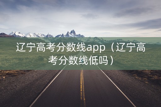辽宁高考分数线app（辽宁高考分数线低吗）