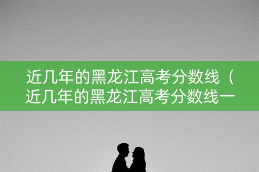 近几年的黑龙江高考分数线（近几年的黑龙江高考分数线一样吗）