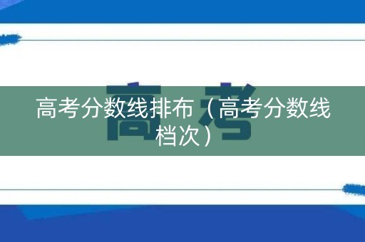 高考分数线排布(高考分数线档次) 高考分数线排布(高考分数线档次)