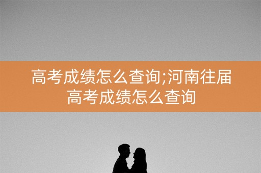 高考成绩怎么查询;河南往届高考成绩怎么查询
