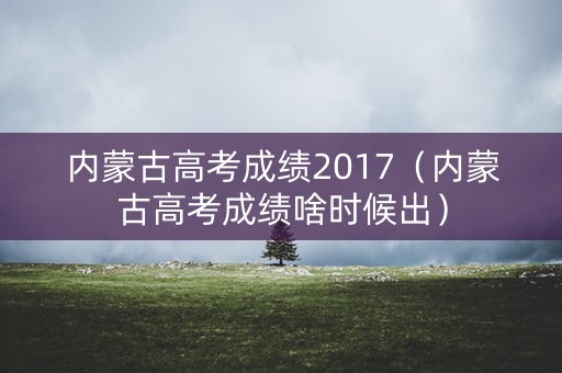 内蒙古高考成绩2017(内蒙古高考成绩啥时候出) 内蒙古高考成绩2017(内蒙古高考成绩啥时候出)