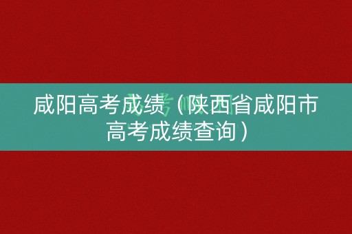 咸阳高考成绩（陕西省咸阳市高考成绩查询）