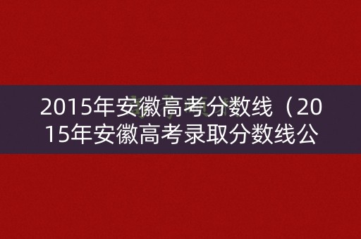 2015年安徽高考分数线(2015年安徽高考录取分数线公布) 2015年安徽高考分数线(2015年安徽高考录取分数线公布)