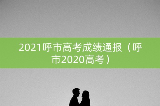 2021呼市高考成绩通报(呼市2020高考) 2021呼市高考成绩通报(呼市2020高考)