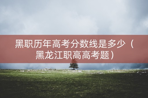 黑职历年高考分数线是多少(黑龙江职高高考题) 黑职历年高考分数线是多少(黑龙江职高高考题)