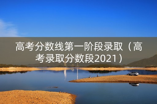 高考分数线第一阶段录取（高考录取分数段2021）