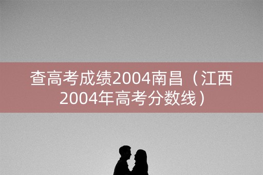 查高考成绩2004南昌(江西2004年高考分数线) 查高考成绩2004南昌(江西2004年高考分数线)