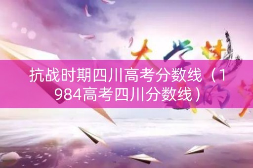 抗战时期四川高考分数线（1984高考四川分数线）