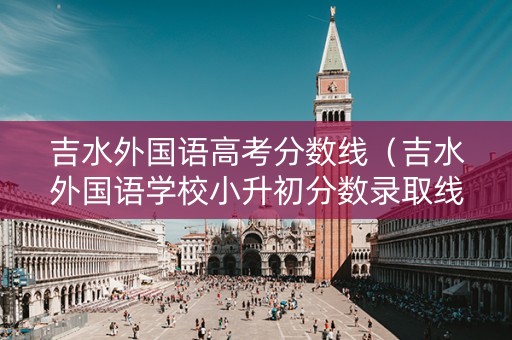 吉水外国语高考分数线（吉水外国语学校小升初分数录取线）