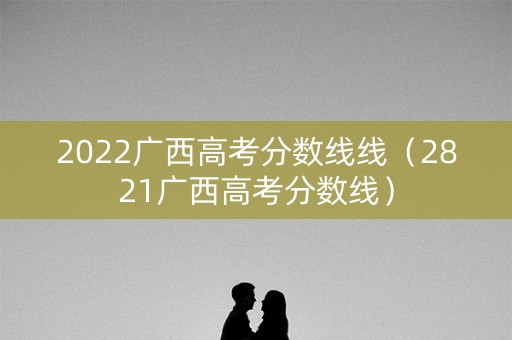 2022广西高考分数线线(2821广西高考分数线) 2022广西高考分数线线(2821广西高考分数线)