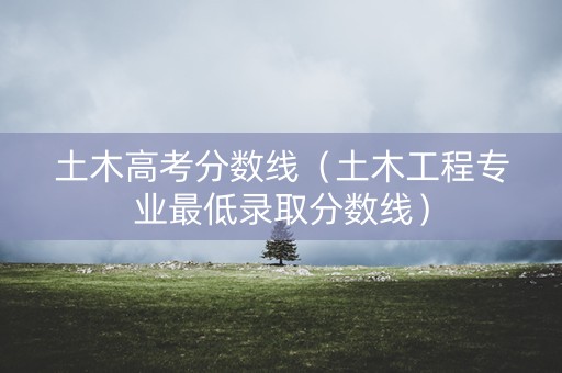 土木高考分数线（土木工程专业最低录取分数线）