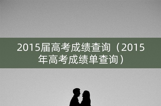 2015届高考成绩查询(2015年高考成绩单查询) 2015届高考成绩查询(2015年高考成绩单查询)