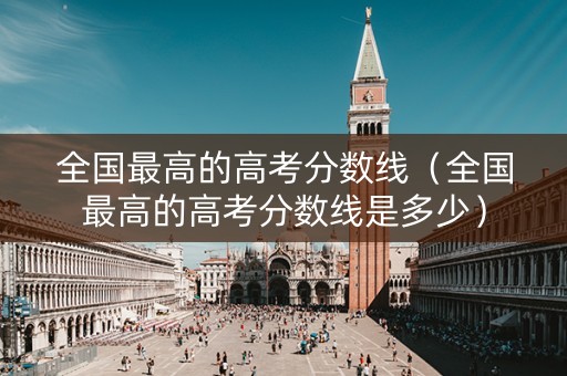 全国最高的高考分数线(全国最高的高考分数线是多少) 全国最高的高考分数线(全国最高的高考分数线是多少)