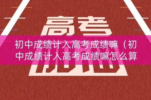 初中成绩计入高考成绩嘛（初中成绩计入高考成绩嘛怎么算）