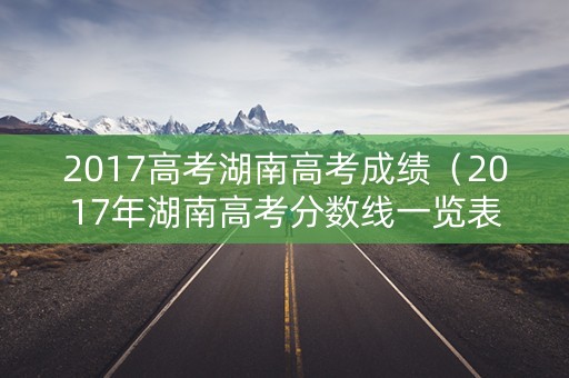 2017高考湖南高考成绩(2017年湖南高考分数线一览表) 2017高考湖南高考成绩(2017年湖南高考分数线一览表)