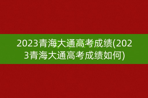 2023青海大通高考成绩(2023青海大通高考成绩如何) 2023青海大通高考成绩(2023青海大通高考成绩如何)