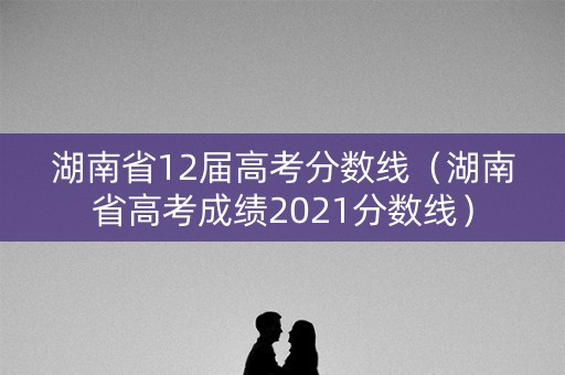 湖南省12届高考分数线（湖南省高考成绩2021分数线）