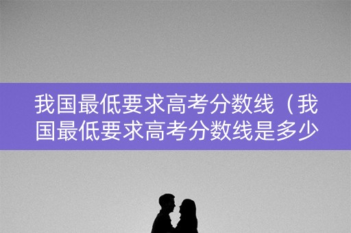 我国最低要求高考分数线（我国最低要求高考分数线是多少?）
