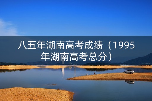 八五年湖南高考成绩(1995年湖南高考总分) 八五年湖南高考成绩(1995年湖南高考总分)