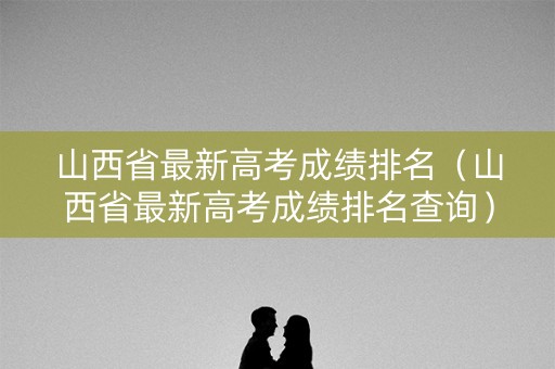 山西省最新高考成绩排名（山西省最新高考成绩排名查询）