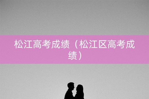松江高考成绩(松江区高考成绩) 松江高考成绩(松江区高考成绩)