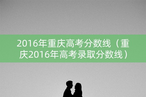 2016年重庆高考分数线（重庆2016年高考录取分数线）