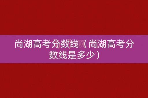 尚湖高考分数线（尚湖高考分数线是多少）