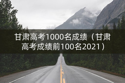 甘肃高考1000名成绩（甘肃高考成绩前100名2021）