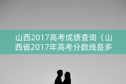 山西2017高考成绩查询(山西省2017年高考分数线是多少) 山西2017高考成绩查询(山西省2017年高考分数线是多少)