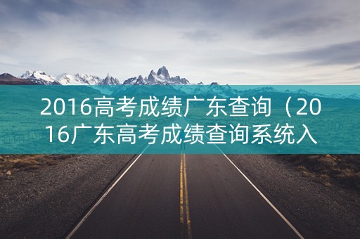 2016高考成绩广东查询（2016广东高考成绩查询系统入口官网）