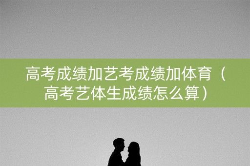 高考成绩加艺考成绩加体育(高考艺体生成绩怎么算) 高考成绩加艺考成绩加体育(高考艺体生成绩怎么算)