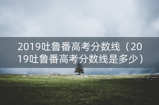2019吐鲁番高考分数线(2019吐鲁番高考分数线是多少) 2019吐鲁番高考分数线(2019吐鲁番高考分数线是多少)