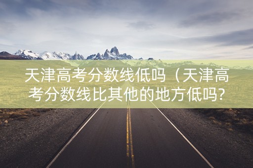 天津高考分数线低吗（天津高考分数线比其他的地方低吗?）