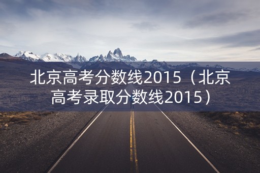 北京高考分数线2015(北京高考录取分数线2015) 北京高考分数线2015(北京高考录取分数线2015)