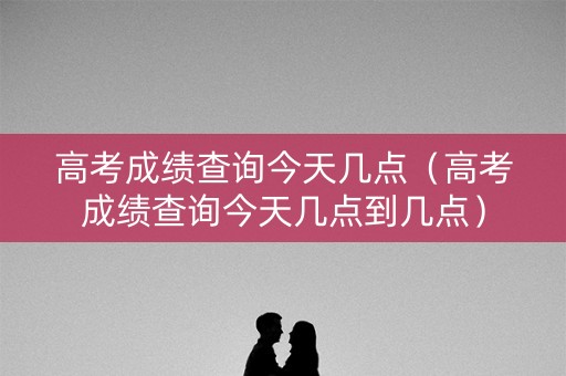 高考成绩查询今天几点（高考成绩查询今天几点到几点）