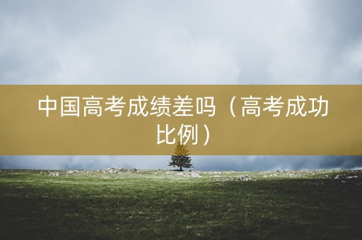 中国高考成绩差吗(高考成功比例) 中国高考成绩差吗(高考成功比例)