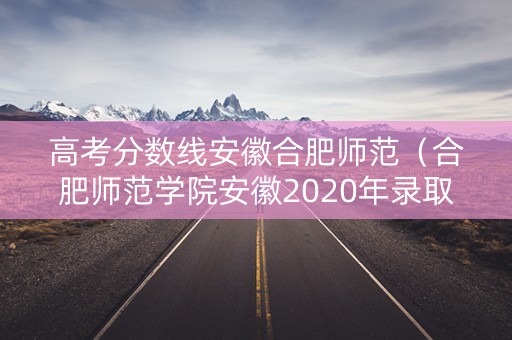高考分数线安徽合肥师范（合肥师范学院安徽2020年录取分数线）