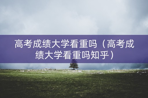 高考成绩大学看重吗（高考成绩大学看重吗知乎）