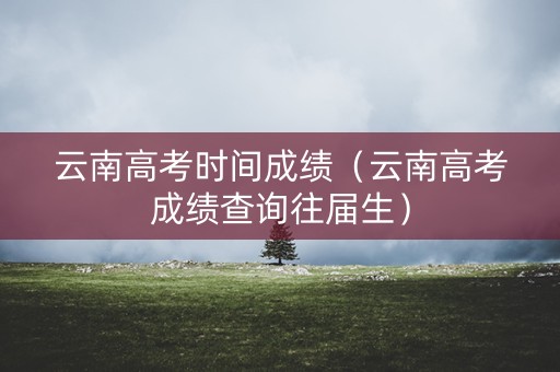 云南高考时间成绩（云南高考成绩查询往届生）