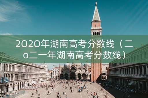 2O2O年湖南高考分数线(二o二一年湖南高考分数线) 2O2O年湖南高考分数线(二o二一年湖南高考分数线)