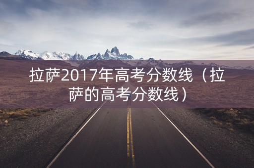 拉萨2017年高考分数线(拉萨的高考分数线) 拉萨2017年高考分数线(拉萨的高考分数线)