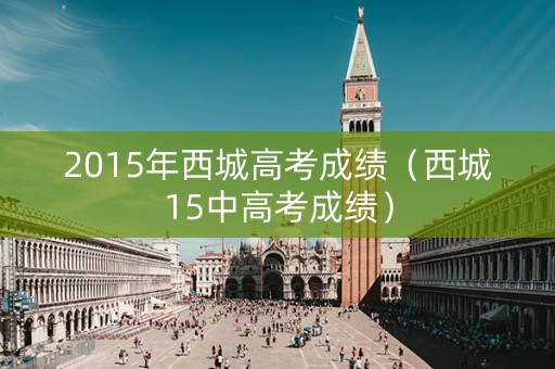 2015年西城高考成绩(西城15中高考成绩) 2015年西城高考成绩(西城15中高考成绩)