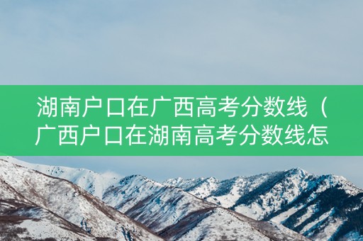 湖南户口在广西高考分数线(广西户口在湖南高考分数线怎么算) 湖南户口在广西高考分数线(广西户口在湖南高考分数线怎么算)